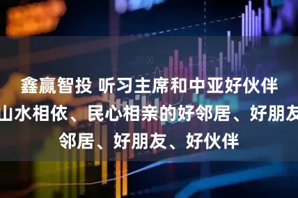 鑫赢智投 听习主席和中亚好伙伴话合作｜山水相依、民心相亲的好邻居、好朋友、好伙伴