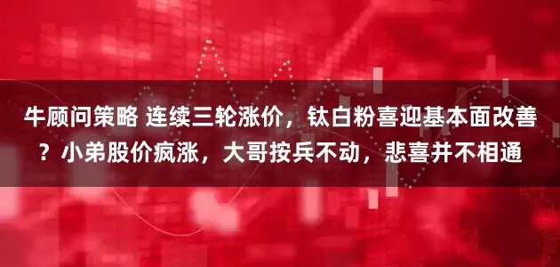 牛顾问策略 连续三轮涨价，钛白粉喜迎基本面改善？小弟股价疯涨，大哥按兵不动，悲喜并不相通