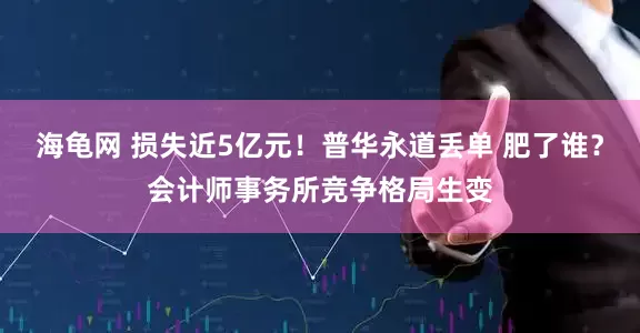 海龟网 损失近5亿元！普华永道丢单 肥了谁？会计师事务所竞争格局生变