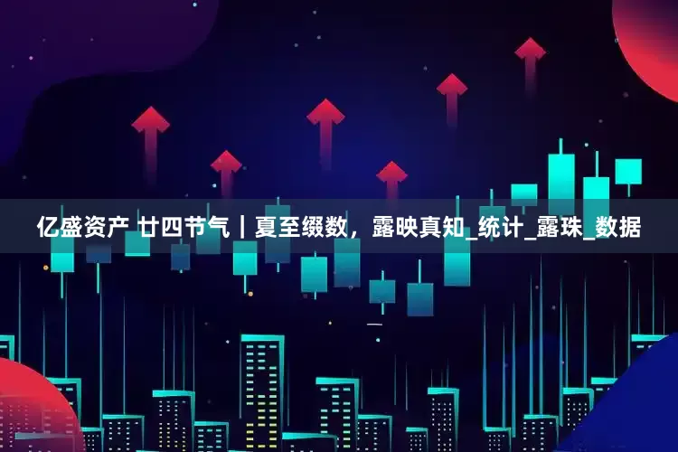 亿盛资产 廿四节气｜夏至缀数，露映真知_统计_露珠_数据