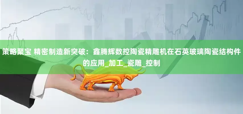 策略聚宝 精密制造新突破：鑫腾辉数控陶瓷精雕机在石英玻璃陶瓷结构件的应用_加工_瓷雕_控制