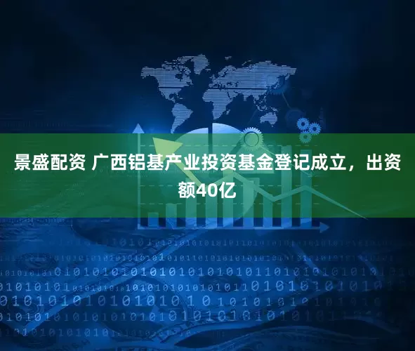 景盛配资 广西铝基产业投资基金登记成立，出资额40亿