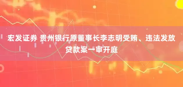宏发证券 贵州银行原董事长李志明受贿、违法发放贷款案一审开庭