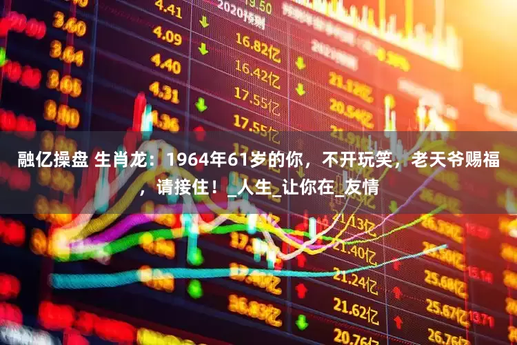 融亿操盘 生肖龙：1964年61岁的你，不开玩笑，老天爷赐福，请接住！_人生_让你在_友情