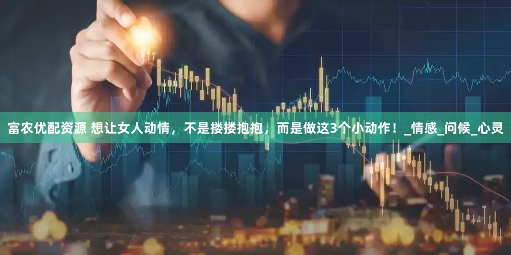 富农优配资源 想让女人动情，不是搂搂抱抱，而是做这3个小动作！_情感_问候_心灵