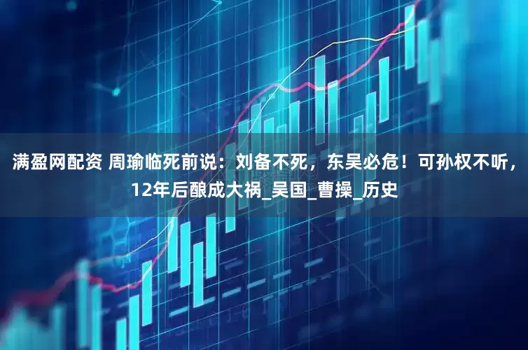满盈网配资 周瑜临死前说：刘备不死，东吴必危！可孙权不听，12年后酿成大祸_吴国_曹操_历史