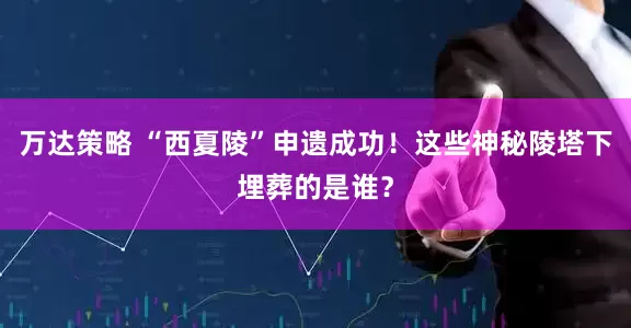 万达策略 “西夏陵”申遗成功！这些神秘陵塔下埋葬的是谁？