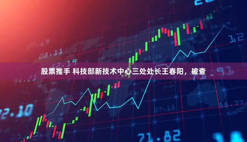 股票推手 科技部新技术中心三处处长王春阳，被查