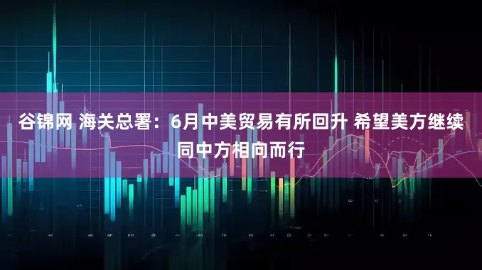 谷锦网 海关总署：6月中美贸易有所回升 希望美方继续同中方相向而行