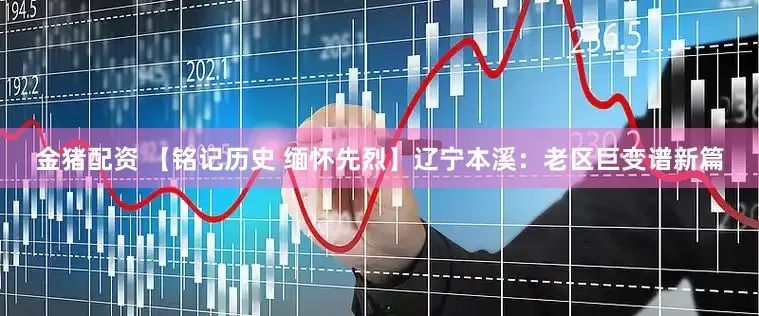 金猪配资 【铭记历史 缅怀先烈】辽宁本溪：老区巨变谱新篇