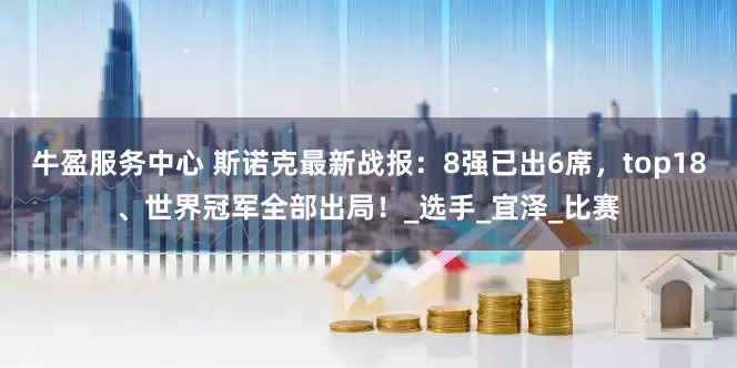 牛盈服务中心 斯诺克最新战报：8强已出6席，top18、世界冠军全部出局！_选手_宜泽_比赛