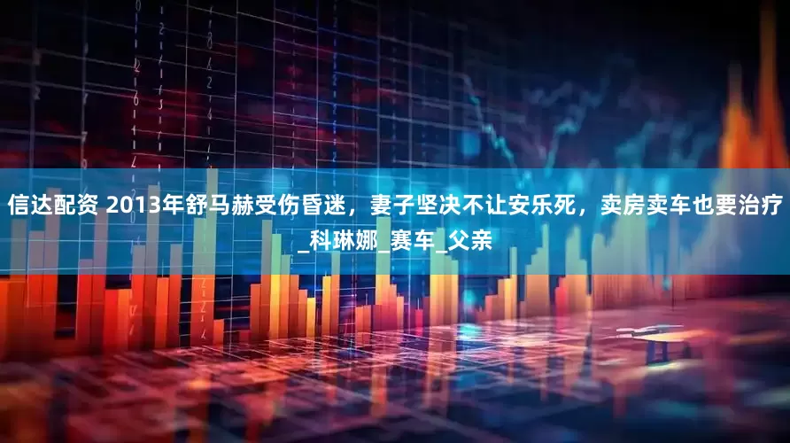 信达配资 2013年舒马赫受伤昏迷，妻子坚决不让安乐死，卖房卖车也要治疗_科琳娜_赛车_父亲