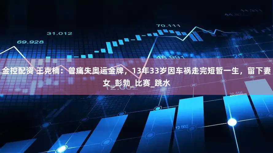 金控配资 王克楠：曾痛失奥运金牌，13年33岁因车祸走完短暂一生，留下妻女_彭勃_比赛_跳水