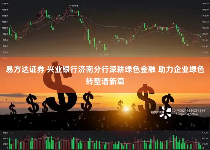 易方达证券 兴业银行济南分行深耕绿色金融 助力企业绿色转型谱新篇