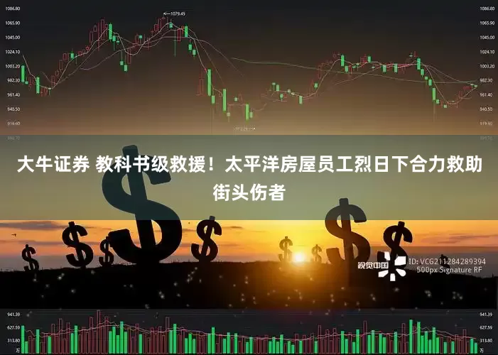 大牛证券 教科书级救援！太平洋房屋员工烈日下合力救助街头伤者