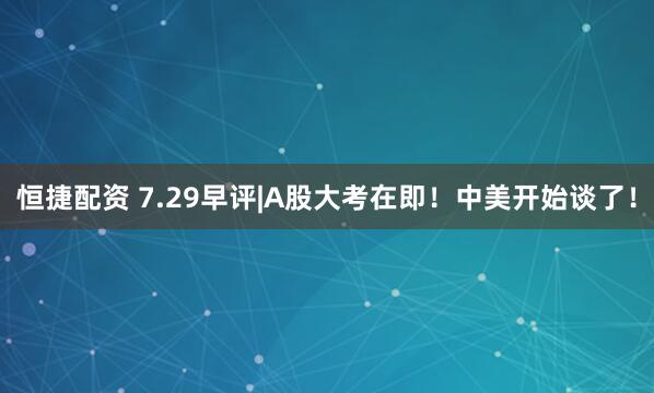 恒捷配资 7.29早评|A股大考在即！中美开始谈了！