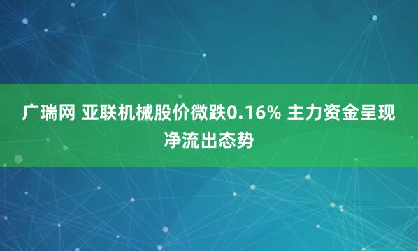 广瑞网 亚联机械股价微跌0.16% 主力资金呈现净流出态势