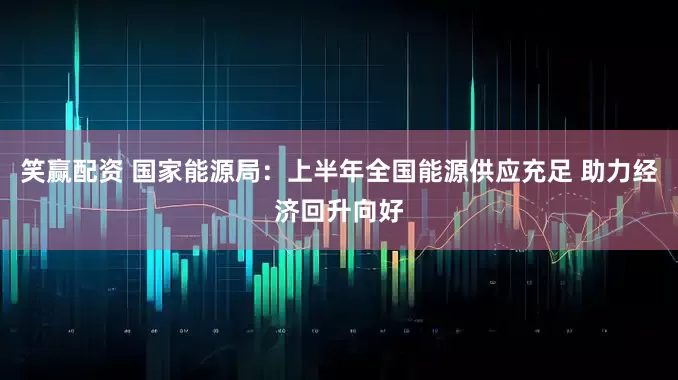 笑赢配资 国家能源局：上半年全国能源供应充足 助力经济回升向好