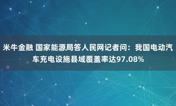 米牛金融 国家能源局答人民网记者问：我国电动汽车充电设施县域覆盖率达97.08%