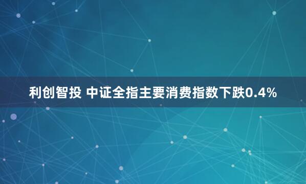 利创智投 中证全指主要消费指数下跌0.4%