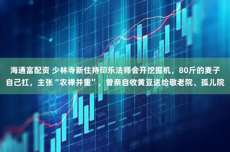 海通富配资 少林寺新住持印乐法师会开挖掘机，80斤的麦子自己扛，主张“农禅并重”，曾亲自收黄豆送给敬老院、孤儿院