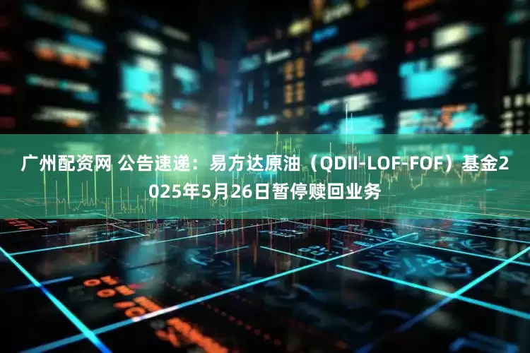 广州配资网 公告速递：易方达原油（QDII-LOF-FOF）基金2025年5月26日暂停赎回业务