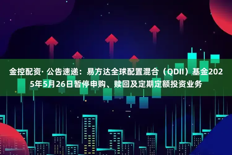 金控配资· 公告速递：易方达全球配置混合（QDII）基金2025年5月26日暂停申购、赎回及定期定额投资业务