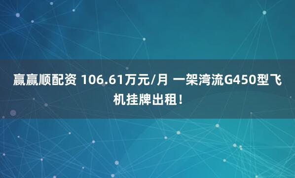 赢赢顺配资 106.61万元/月 一架湾流G450型飞机挂牌出租！