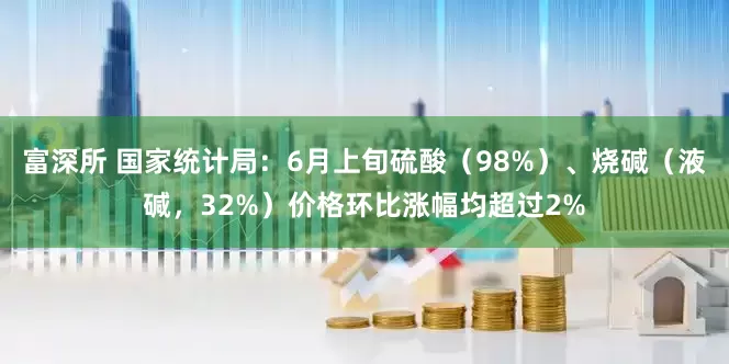 富深所 国家统计局：6月上旬硫酸（98%）、烧碱（液碱，32%）价格环比涨幅均超过2%