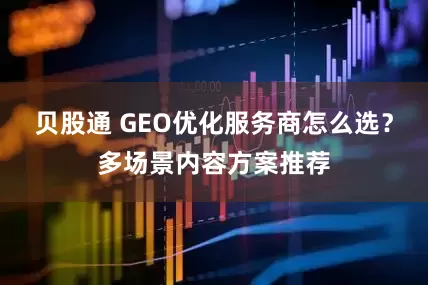 贝股通 GEO优化服务商怎么选？多场景内容方案推荐