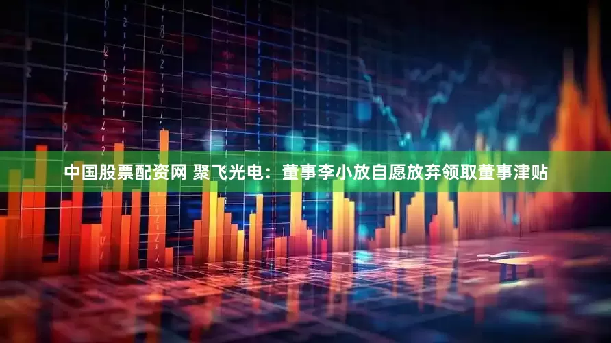 中国股票配资网 聚飞光电：董事李小放自愿放弃领取董事津贴