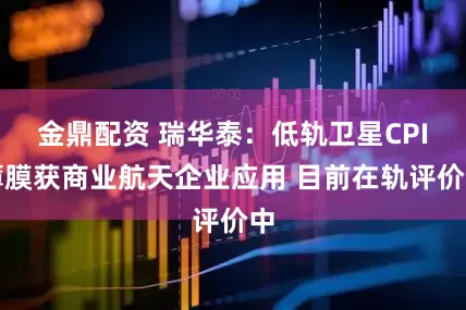 金鼎配资 瑞华泰：低轨卫星CPI薄膜获商业航天企业应用 目前在轨评价中