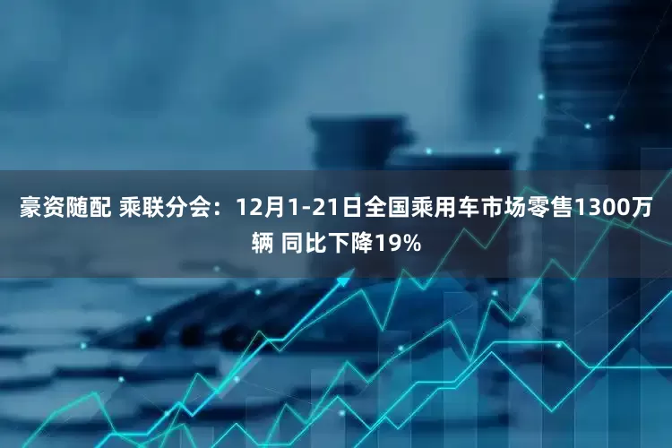 豪资随配 乘联分会：12月1-21日全国乘用车市场零售1300万辆 同比下降19%