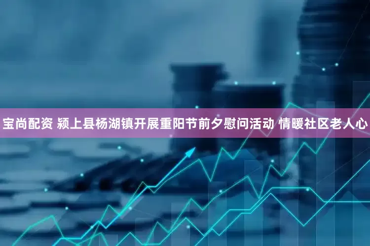 宝尚配资 颍上县杨湖镇开展重阳节前夕慰问活动 情暖社区老人心