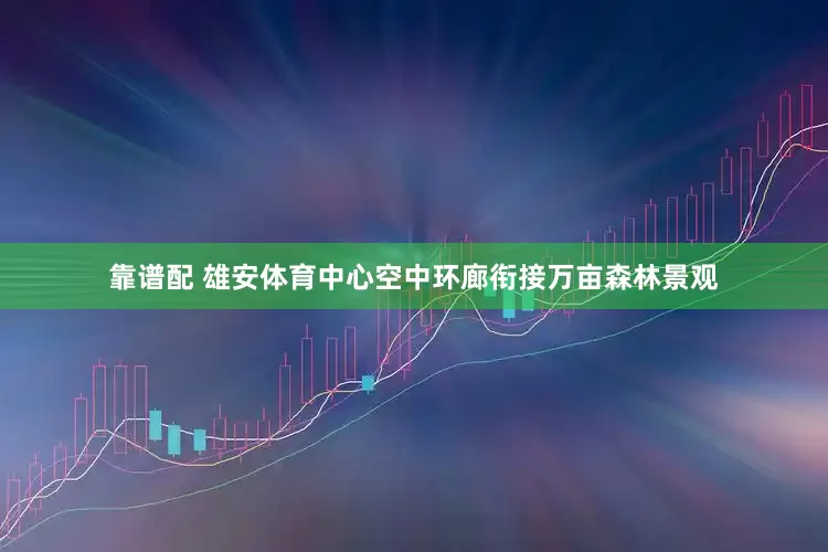 靠谱配 雄安体育中心空中环廊衔接万亩森林景观