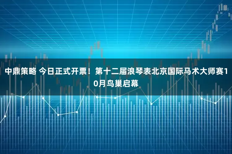 中鼎策略 今日正式开票！第十二届浪琴表北京国际马术大师赛10月鸟巢启幕