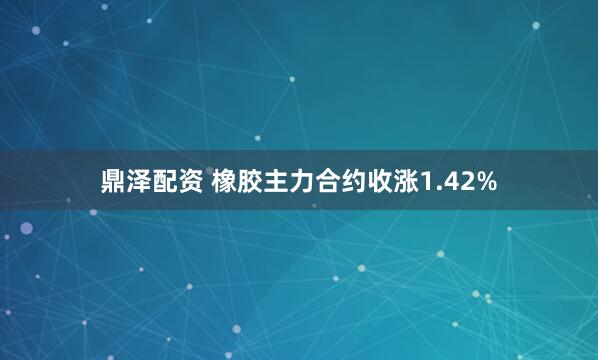 鼎泽配资 橡胶主力合约收涨1.42%