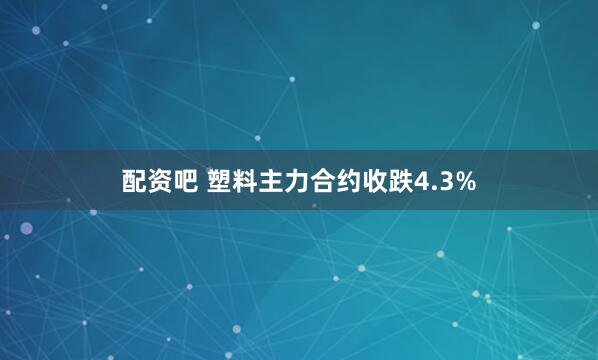 配资吧 塑料主力合约收跌4.3%