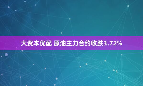 大资本优配 原油主力合约收跌3.72%