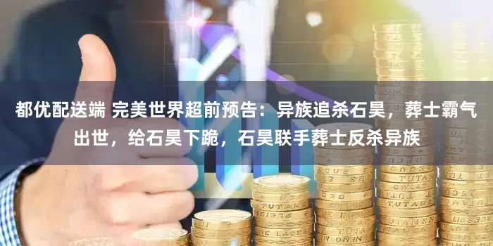 都优配送端 完美世界超前预告：异族追杀石昊，葬士霸气出世，给石昊下跪，石昊联手葬士反杀异族